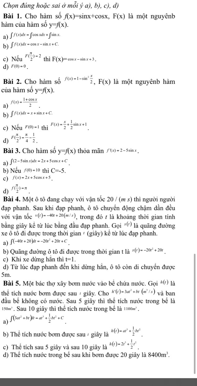 Chọn đúng hoặc sai ở mỗi ý a), b), c), d)
Bài 1. Cho hàm số f(x)=sin x+cos x,F(x) là một nguyênb
hàm của hàm shat oy=f(x).
a) ∈t f(x)dx=∈t cos xdx+∈t sin x.
b) ∈t f(x)dx=cos x-sin x+C.
c) Nếu F( π /2 )=2 thì F(X)=cos x-sin x+3.
d) F(0)=0.
Bài 2. Cho hàm số f(x)=1-sin^2 x/2 ,F(x) là một nguyênb hàm
của hàm shat oy=f(x).
a) f(x)= (1+cos x)/2 .
b) ∈t f(x)dx=x+sin x+C.
c) Nếu F(0)=1 thì F(x)= x/2 + 1/2 sin x+1.
d) F( π /2 )= π /4 - 1/2 .
Bài 3. Cho hàm số y=f(x) thỏa mãn f'(x)=2-5sin x.
a) ∈t (2-5sin x)dx=2x+5cos x+C.
b) Nếu f(0)=10 thì C=-5.
c) f(x)=2x+5cos x+5
d) f( π /2 )=π _ .
Bài 4. Một ô tô đang chạy với vận tốc 20 / (m s) thì người người
đạp phanh. Sau khi đạp phanh, ô tô chuyền động chậm dần đều
với vận tốc v(t)=-40t+20(m/s) , trong đó t là khoảng thời gian tính
bằng giây kể từ lúc bằng đầu đạp phanh. Goi^(s(t)) là quãng đường
xe ô tô đi được trong thời gian ' (giây) kể từ lúc đạp phanh.
a) ∈t (-40t+20)dt=-20t^2+20t+C
b) Quãng đường ô tô đi được trong thời gian t là s(t)=-20t^2+20t
c) Khi xe dừng hắn thì t=1.
d) Từ lúc đạp phanh đến khi dừng hăn, ô tô còn di chuyền được
5m.
Bài 5. Một bác thợ xây bơm nước vào bể chứa nước. Gọi h(t) là
thể tích nước bơm được sau / giây. Cho h'(t)=3at^2+bt(m^3/s) và ban
đầu bể không có nước. Sau 5 giây thì thể tích nước trong bể là
150m^3. Sau 10 giây thì thể tích nước trong bể là 1100m^3.
a) ∈t (3at^2+bt)dt=at^3+ 1/2 bt^2+C
b) Thể tích nước bơm được sau / giây là h(t)=at^3+ 1/2 bt^2.
c) Thể tích sau 5 giây và sau 10 giây là h(t)=2t^3+ 1/2 t^2
d) Thể tích nước trong bể sau khi bơm được 20 giây là 8400m^3.