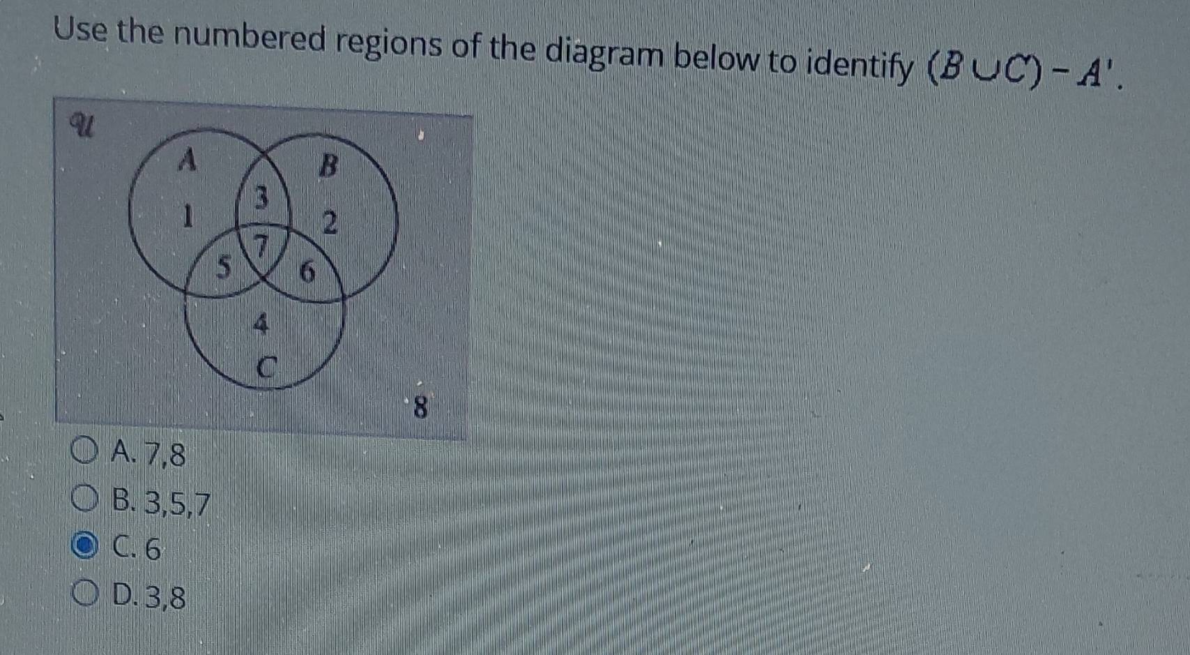 Use the numbered regions of the diagram below to identify (B∪ C)-A'.
A. 7, 8
B. 3, 5, 7
C. 6
D. 3, 8