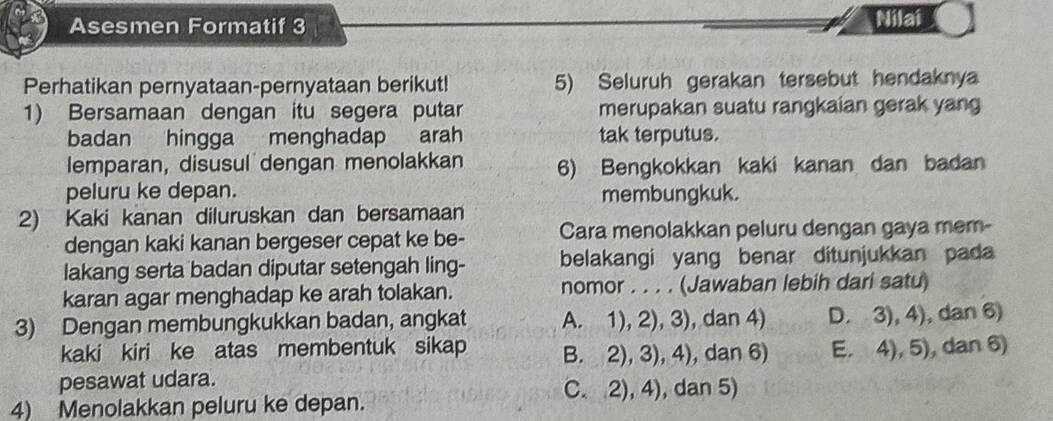 Asesmen Formatif 3
Nilai
Perhatikan pernyataan-pernyataan berikut! 5) Seluruh gerakan tersebut hendaknya
1) Bersamaan dengan itu segera putar merupakan suatu rangkaian gerak yang
badan hingga menghadap arah tak terputus.
lemparan, disusul dengan menolakkan 6) Bengkokkan kaki kanan dan badan
peluru ke depan. membungkuk.
2) Kaki kanan diluruskan dan bersamaan
dengan kaki kanan bergeser cepat ke be- Cara menolakkan peluru dengan gaya mem-
lakang serta badan diputar setengah ling- belakangi yang benar ditunjukkan pada
karan agar menghadap ke arah tolakan. nomor . . . . (Jawaban lebih dari satu)
3) Dengan membungkukkan badan, angkat A. 1), 2), 3), dan 4) D. 3), 4), dan 6)
kaki kiri ke atas membentuk sikap B. 2), 3), 4), dan 6) E. 4), 5), dan 6)
pesawat udara.
4) Menolakkan peluru ke depan. C. 2), 4), dan 5)