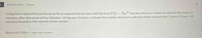 Hlln the Bank 7 points. 
Using the k -value that you found, write an exponential function with the form P(t)=P_0e^(kt) that describes the number of bacteria after time t. in
minutes, after the onset of the infection. Using your function, estimate the number of bacteria cells that will be present after 3 hours. (1 hour ∠ D
minutes) Round to the nearest whole number. 
Bacterial Cells = type your answer...