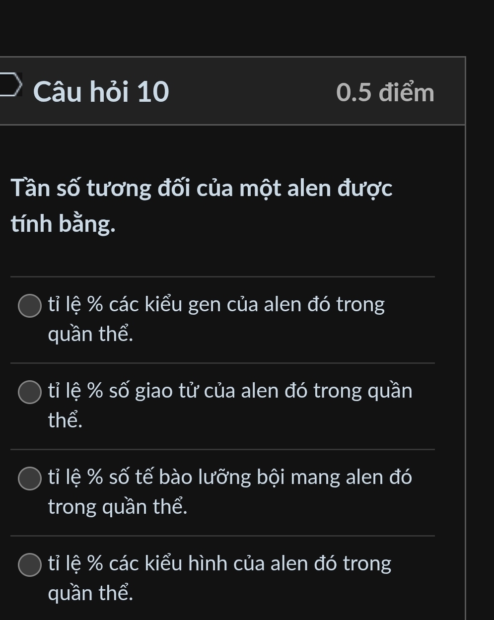 Câu hỏi 10 0.5 điểm
Tần số tương đối của một alen được
tính bằng.
tỉ lệ % các kiểu gen của alen đó trong
quần thể.
tỉ lệ % số giao tử của alen đó trong quần
thể.
tỉ lệ % số tế bào lưỡng bội mang alen đó
trong quần thể.
tỉ lệ % các kiểu hình của alen đó trong
quần thể.