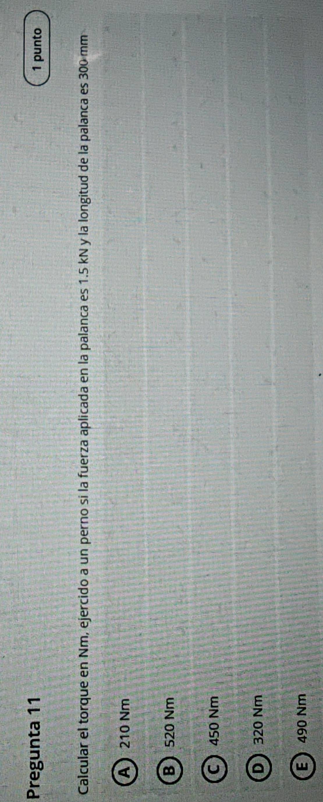 Pregunta 11 1 punto
Calcular el torque en Nm, ejercido a un perno si la fuerza aplicada en la palanca es 1.5 kN y la longitud de la palanca es 300 mm
A 210 Nm
B 520 Nm
C 450 Nm
D 320 Nm
E 490 Nm