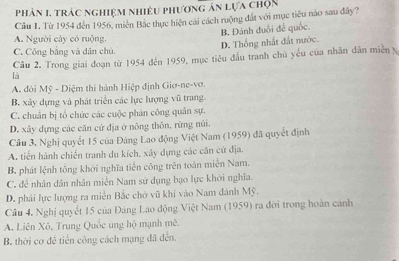 phảN I. trác nghiệm nhiệu phương án lựa chọn
Câu 1. Từ 1954 đến 1956. miền Bắc thực hiện cải cách ruộng đắt với mục tiêu nào sau đây?
B. Đánh duổi đế quốc.
A. Người cày có ruộng.
D. Thống nhất đất nước.
C. Công bằng và dân chủ.
Câu 2. Trong giai đoạn từ 1954 đến 1959, mục tiêu đấu tranh chủ yếu của nhân dân miền N
là
A. đòi Mỹ - Diệm thi hành Hiệp định Giơ-ne-vơ.
B. xây dựng và phát triển các lực lượng vũ trang.
C. chuẩn bị tổ chức các cuộc phản công quân sự.
D. xây dựng các căn cứ địa ở nông thôn, rừng núi.
Câu 3. Nghị quyết 15 của Đảng Lao động Việt Nam (1959) đã quyết định
A. tiến hành chiến tranh du kích, xây dựng các căn cứ địa.
B. phát lệnh tổng khởi nghĩa tiến công trên toàn miền Nam.
C. để nhân dân nhân miền Nam sử dụng bạo lực khởi nghĩa.
D. phái lực lượng ra miền Bắc chở vũ khí vào Nam đánh Mỹ.
Câu 4. Nghị quyết 15 của Đảng Lao động Việt Nam (1959) ra đời trong hoàn cảnh
A. Liên Xô, Trung Quốc ung hộ mạnh mề.
B. thời cơ đề tiến công cách mạng đã đến.