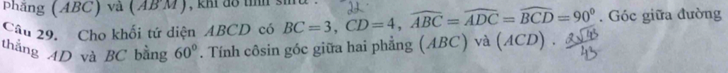 phẳng (ABC) và (ABM) , kh do tíh s 
Câu 29. Cho khối tứ diện ABCD có BC=3, CD=4, widehat ABC=widehat ADC=widehat BCD=90°. Góc giữa đường 
thắng AD và BC bằng 60°. Tính côsin góc giữa hai phẳng (ABC) và (ACD)