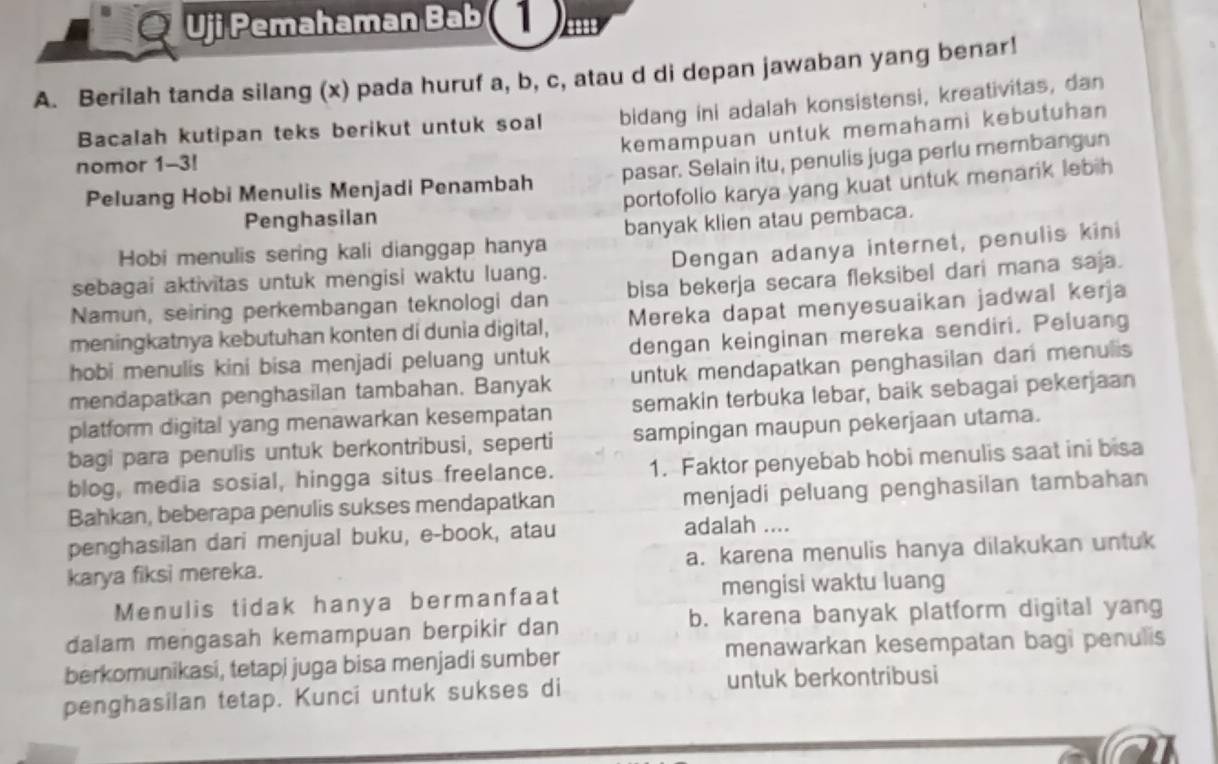 Uji Pemahaman Bab  m
A. Berilah tanda silang (x) pada huruf a, b, c, atau d di depan jawaban yang benar!
Bacalah kutipan teks berikut untuk soal bidang ini adalah konsistensi, kreativitas, dan
kemampuan untuk memahami kebutuhan
nomor 1-3!
Peluang Hobi Menulis Menjadi Penambah pasar. Selain itu, penulis juga perlu membangun
Penghasilan portofolio karya yang kuat untuk menarik lebih 
Hobi menulis sering kali dianggap hanya banyak klien atau pembaca.
sebagai aktivitas untuk mengisi waktu luang. Dengan adanya internet, penulis kini
Namun, seiring perkembangan teknologi dan bisa bekerja secara fleksibel dari mana saja.
meningkatnya kebutuhan konten di dunia digital, Mereka dapat menyesuaikan jadwal kerja
hobi menulis kini bisa menjadi peluang untuk dengan keinginan mereka sendiri. Peluang
mendapatkan penghasilan tambahan. Banyak untuk mendapatkan penghasilan dan menulis
platform digital yang menawarkan kesempatan semakin terbuka lebar, baik sebagai pekerjaan
bagi para penulis untuk berkontribusi, seperti sampingan maupun pekerjaan utama.
blog, media sosial, hingga situs freelance. 1. Faktor penyebab hobi menulis saat ini bisa
Bahkan, beberapa penulis sukses mendapatkan menjadi peluang penghasilan tambahan
penghasilan dari menjual buku, e-book, atau adalah ....
karya fiksi mereka. a. karena menulis hanya dilakukan untuk
Menulis tidak hanya bermanfaat mengisi waktu luang
dalam mengasah kemampuan berpikir dan b. karena banyak platform digital yang
berkomunikasi, tetapi juga bisa menjadi sumber menawarkan kesempatan bagi penulis
penghasilan tetap. Kunci untuk sukses di untuk berkontribusi