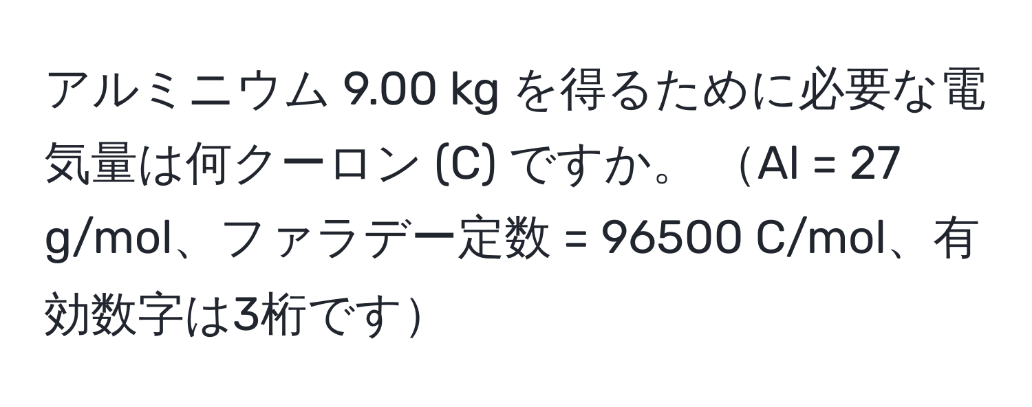 アルミニウム 9.00 kg を得るために必要な電気量は何クーロン (C) ですか。 Al = 27 g/mol、ファラデー定数 = 96500 C/mol、有効数字は3桁です