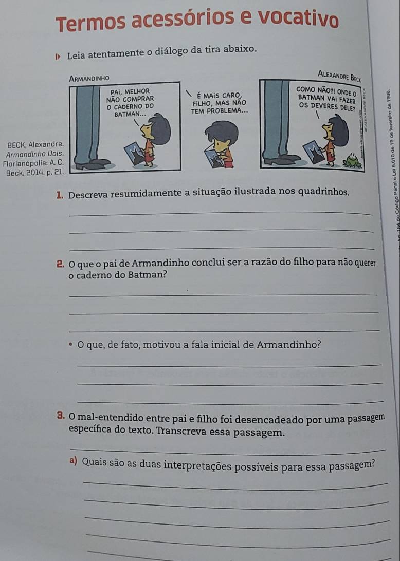 Termos acessórios e vocativo 
Leia atentamente o diálogo da tira abaixo. 
BECK, Alexa 
Armandinho 
Florianópolis 
Beck, 2014. 
1. Descreva resumidamente a situação ilustrada nos quadrinhos. 
_ 
_ 
_ 
2. O que o pai de Armandinho conclui ser a razão do filho para não querer 
o caderno do Batman? 
_ 
_ 
_ 
O que, de fato, motivou a fala inicial de Armandinho? 
_ 
_ 
_ 
3. O mal-entendido entre pai e filho foi desencadeado por uma passagem 
específica do texto. Transcreva essa passagem. 
_ 
a) Quais são as duas interpretações possíveis para essa passagem? 
_ 
_ 
_ 
_ 
_