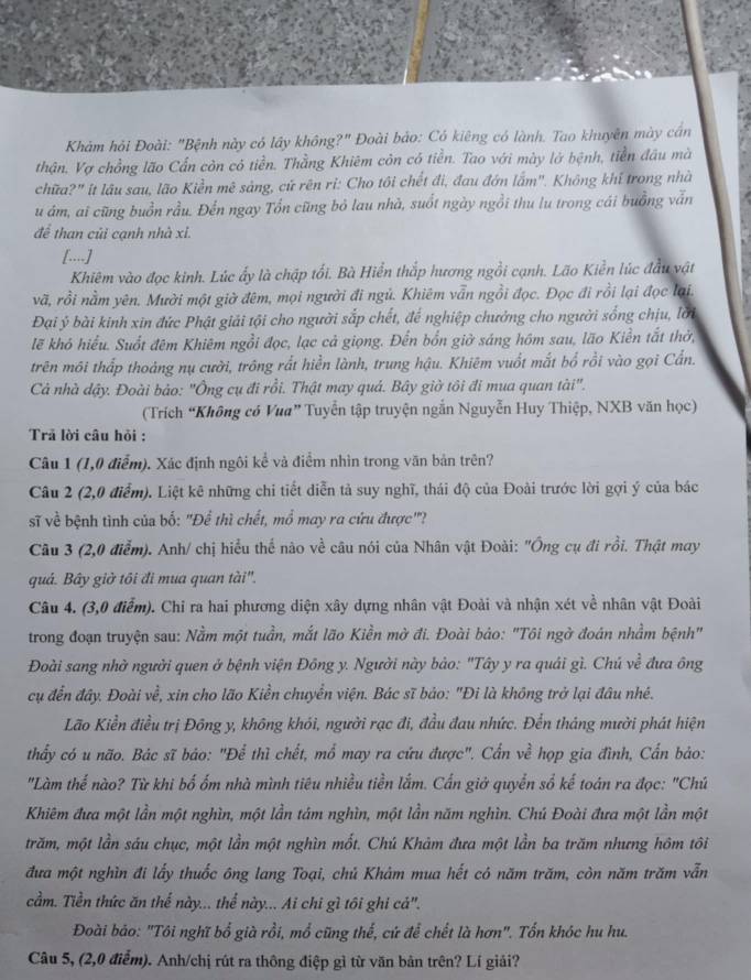Khảm hỏi Đoài: "Bệnh này có lây không?" Đoài bảo: Có kiêng có lành. Tao khuyên mày cán
thận. Vợ chồng lão Cần còn có tiền. Thằng Khiêm còn có tiền. Tao với mày lở bệnh, tiền đầu mà
chữa?" ít lâu sau, lão Kiền mê sảng, cử rên ri: Cho tôi chết đi, đau đớn lắm". Không khí trong nhà
u ám, ai cũng buồn rầu. Đến ngay Tổn cũng bỏ lau nhà, suốt ngày ngồi thu lu trong cái buồng vẫn
để than củi cạnh nhà xỉ.
[...]
Khiêm vào đọc kinh. Lúc ấy là chập tối. Bà Hiển thắp hương ngồi cạnh. Lão Kiền lúc đầu vật
vã, rồi nằm yên. Mười một giờ đêm, mọi người đi ngủ. Khiêm vẫn ngồi đọc. Đọc đi rồi lại đọc lại.
Đại ý bài kinh xin đức Phật giải tội cho người sắp chết, đế nghiệp chưởng cho người sống chịu, lời
lẽ khỏ hiểu. Suốt đêm Khiêm ngồi đọc, lạc cả giọng. Đến bốn giờ sáng hóm sau, lão Kiền tắt thờ,
trên môi thấp thoảng nụ cười, trông rất hiển lành, trung hậu. Khiêm vuốt mắt bố rồi vào gọi Cấn.
Cả nhà dậy. Đoài bảo: "Ông cụ đi rồi. Thật may quá. Bây giờ tôi đi mua quan tài".
(Trích “Không có Vua” Tuyển tập truyện ngắn Nguyễn Huy Thiệp, NXB văn học)
Trả lời câu hỏi :
Câu 1 (1,0 điểm). Xác định ngôi kể và điểm nhìn trong văn bản trên?
Câu 2 (2,0 điểm). Liệt kê những chi tiết diễn tả suy nghĩ, thái độ của Đoài trước lời gợi ý của bác
sĩ về bệnh tình của bố: "Để thì chết, mổ may ra cứu được"?
Câu 3 (2,0 điểm). Anh/ chị hiểu thể nào về câu nói của Nhân vật Đoài: ''Ông cụ đi rồi. Thật may
quá. Bây giờ tôi đi mua quan tài''.
Câu 4. (3,0 điểm). Chi ra hai phương diện xây dựng nhân vật Đoài và nhận xét về nhân vật Đoài
trong đoạn truyện sau: Nằm một tuần, mắt lão Kiền mờ đi. Đoài bảo: "Tôi ngờ đoán nhầm bệnh"
Đoài sang nhờ người quen ở bệnh viện Đông y. Người này bảo: "Tây y ra quái gì. Chú về đưa ông
cụ đến đây. Đoài về, xin cho lão Kiền chuyển viện. Bác sĩ bảo: "Đi là không trở lại đâu nhé.
Lão Kiền điều trị Đông y, không khói, người rạc đi, đầu đau nhức. Đền tháng mười phát hiện
thấy có u não. Bác sĩ báo: "Để thì chết, mổ may ra cứu được". Cấn về họp gia đình, Cấn bảo:
"Làm thế nào? Từ khi bố ốm nhà mình tiêu nhiều tiền lắm. Cấn giớ quyển số kế toán ra đọc: "Chú
Khiêm đưa một lần một nghìn, một lần tám nghìn, một lần năm nghìn. Chú Đoài đưa một lần một
trăm, một lần sáu chục, một lần một nghìn mốt. Chú Khảm đưa một lần ba trăm nhưng hôm tôi
đưa một nghìn đi lấy thuốc ông lang Toại, chủ Khảm mua hết có năm trăm, còn năm trăm vẫn
cầm. Tiền thức ăn thể này... thể này... Ai chi gì tôi ghi cá'.
Đoài bảo: "Tôi nghĩ bổ già rồi, mổ cũng thế, cứ để chết là hơn". Tốn khóc hu hu.
Câu 5, (2,0 điễm). Anh/chị rút ra thông điệp gì từ văn bản trên? Lí giải?