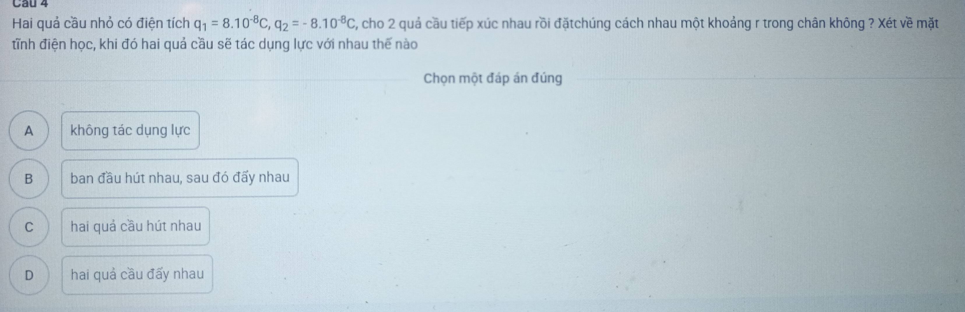 Cầu 4
Hai quả cầu nhỏ có điện tích q_1=8.10^(-8)C, q_2=-8.10^(-8)C , cho 2 quả cầu tiếp xúc nhau rồi đặtchúng cách nhau một khoảng r trong chân không ? Xét về mặt
tĩnh điện học, khi đó hai quả cầu sẽ tác dụng lực với nhau thế nào
Chọn một đáp án đúng
A không tác dụng lực
B ban đầu hút nhau, sau đó đấy nhau
C hai quả cầu hút nhau
D hai quả cầu đấy nhau