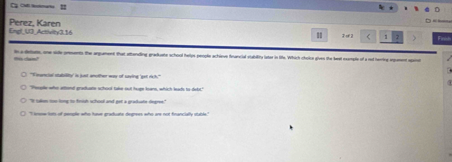 Cp CMl Bookmartis
Perez, Karen
Reteta
Emgl_U3_Activilty3.16 2 of 2 1 2 Finish
in a diebatte, one side presents the angument that attending graduate school helps people achieve financial stability later in life. Which choice gives the best example of a red herring argument apainst
teis clam?
(
overline SS Finuncial stability' is just amother way of saying 'get rich."
"People who attend graduate school take out huge leans, which leads to debt."
"It talkes too long to frish school and get a graduate degree."
"I know lots of people who have graduate degrees who are not francially stable."