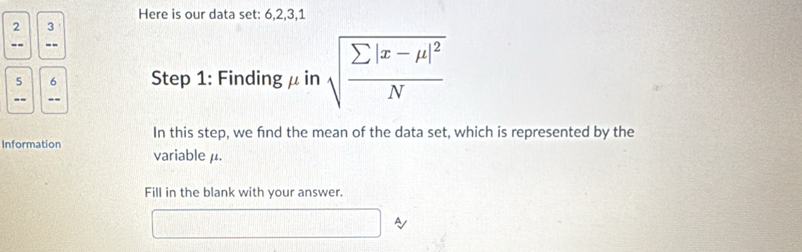 Here is our data set: 6, 2, 3, 1
2 3
-- --
5 6
Step 1 : Finding μ in sqrt(frac sumlimits |x-mu |^2)N
-- 
In this step, we fnd the mean of the data set, which is represented by the 
Information 
variable μ. 
Fill in the blank with your answer. 
A