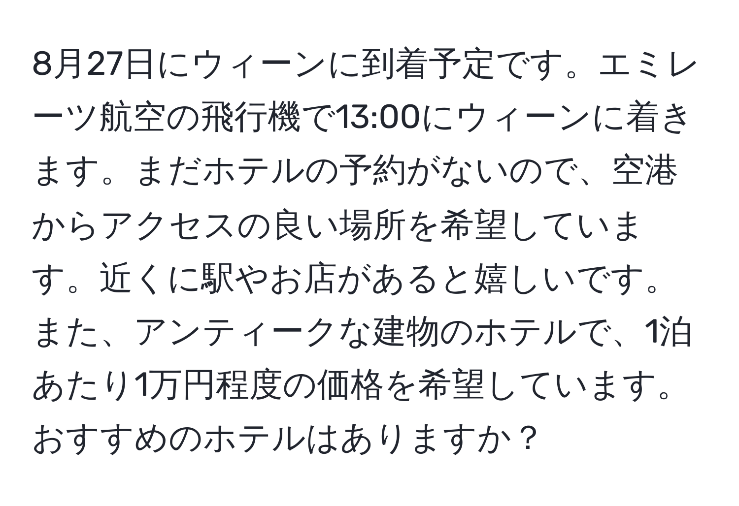 8月27日にウィーンに到着予定です。エミレーツ航空の飛行機で13:00にウィーンに着きます。まだホテルの予約がないので、空港からアクセスの良い場所を希望しています。近くに駅やお店があると嬉しいです。また、アンティークな建物のホテルで、1泊あたり1万円程度の価格を希望しています。おすすめのホテルはありますか？