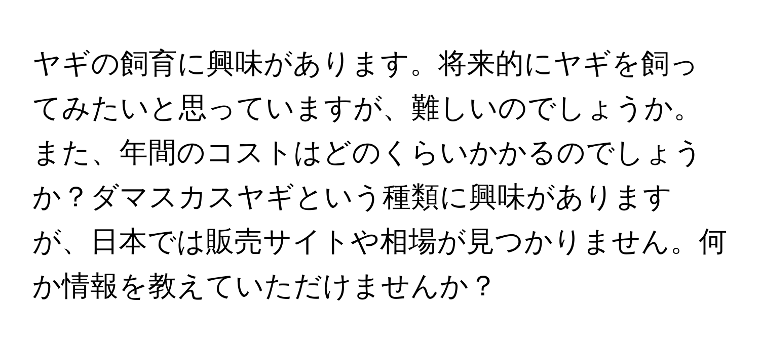 ヤギの飼育に興味があります。将来的にヤギを飼ってみたいと思っていますが、難しいのでしょうか。また、年間のコストはどのくらいかかるのでしょうか？ダマスカスヤギという種類に興味がありますが、日本では販売サイトや相場が見つかりません。何か情報を教えていただけませんか？