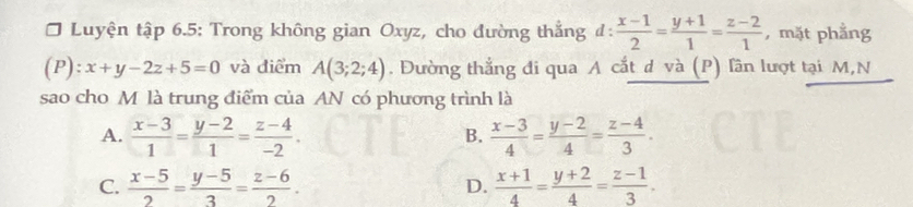 Luyện tập 6.5: Trong không gian Oxyz, cho đường thẳng đ:  (x-1)/2 = (y+1)/1 = (z-2)/1  ,mặt phẳng
(P):x+y-2z+5=0 và điểm A(3;2;4). Đường thẳng đi qua A cắt d và (P) lần lượt tại M,N
sao cho M là trung điểm của AN có phương trình là
A.  (x-3)/1 = (y-2)/1 = (z-4)/-2 .  (x-3)/4 = (y-2)/4 = (z-4)/3 . 
B.
C.  (x-5)/2 = (y-5)/3 = (z-6)/2 . D.  (x+1)/4 = (y+2)/4 = (z-1)/3 .