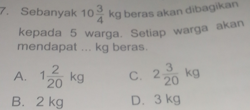 Sebanyak 10 3/4 kg beras akan dibagikan
kepada 5 warga. Setiap warga akan
mendapat ... kg beras.
A. 1 2/20 kg 2 3/20 kg
C.
B. 2 kg D. 3 kg