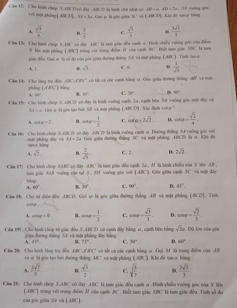 Cho hình chóp S.ABCD có đây ABCD là hình chữ nhật có AB=a,AD=2a , SA vuông góc
với mặt phẳng( ABCD), SA=3a.  Gọi φ là góc giữa SC và ( ABCD) . Khi đó tanφ bằng
A.  sqrt(5)/5 .  3/5 .  sqrt(5)/3 . D.  3sqrt(5)/5 .
B.
C.
Câu 13: Cho hình chóp S.ABC có đây ABC là tam giác đều cạnh a. Hình chiếu vuông góc của điểm
S lên mặt phẳng (ABC) trùng với trung điểm / của cạnh BC . Biết tam giác SBC là tam
giác đều. Gọi α là số đo của góc giữa đường thắng SA và mặt phẳng (ABC). Tinh tanα .
A. 1. B. sqrt(3). C. 0. D.  1/sqrt(3) ·
Câu 14: Cho lăng trụ đều ABC.A' B'C' có tất cả các cạnh bằng a. Góc giữa đường thắng AB' và mặt
phẳng (A'B'C') bằng
A. 60°. 45°. 30°. 90°.
B.
C.
D.
Câu 15: Cho hình chóp S.ABCD có đây là hình vuông cạnh 2a, cạnh bên SA vuông góc mặt đây và
SA=a. Gọi φ là góc tạo bởi SB và mặt phẳng ( ABCD) . Xác định cotφ ?
A. cot varphi =2. B. cot varphi = 1/2 . C. cot varphi =2sqrt(2). D. cot varphi = sqrt(2)/4 .
Câu 16: Cho hình chóp S.ABCD có đáy ABCD là hình vuông cạnh a. Đường thắng SA vuông góc với
mặt phăng đáy và SA=2a Góc giữa đường thẳng SC và mặt phẳng ABCD là α. Khi đó
tanα bằng
A. sqrt(2). B.  2/sqrt(3) . C. 2 . D. 2sqrt(2).
Câu 17: Cho hình chóp SABC có đáy ABC là tam giác đều cạnh 2a, H là hình chiếu của S lên AB,
tam giác SAB vuông cân tại S, SH vuông góc với (ABC). Góc giữa cạnh SC và mặt đáy
bằng:
A. 60°. B. 30°. C. 90^0. D. 45°.
Câu 18: Cho tử diện đều ABCD. Gọi φ là góc giữa đường thẳng AB và mặt phẳng (BCD). Tính
cosφ.
A. cos varphi =0. B. cos varphi = 1/2 . C. cos varphi = sqrt(3)/3 . D. cos varphi = sqrt(2)/3 .
Câu 19: Cho hình chóp tứ giác đều S.ABCD có cạnh đáy bằng a, cạnh bên bằng sqrt(2)a. Độ lớn của góc
giữa đường thắng SA và mặt phẳng đây bằng
A. 45°. B. 75°. C. 30°. D. 60°.
Câu 20: Cho hình lăng trụ đều ABC.A' B'C' có tất cả các cạnh bằng a. Gọi M là trung điểm của AB
a  
và α là góc tạo bởi đường thắng MC' và mặt phẳng (ABC). Khi đó tanα bằng
A.  2sqrt(7)/7 .  sqrt(3)/2 . sqrt(frac 3)7· D.  2sqrt(3)/3 .
B.
C.
Câu 21: Cho hình chóp S.ABC có đáy ABC là tam giác đều cạnh a. Hình chiếu vuông góc của S lên
(ABC) trùng với trung điểm H của cạnh BC . Biết tam giác SBC là tam giác đều. Tính số đo
của góc giữa SA và (ABC).