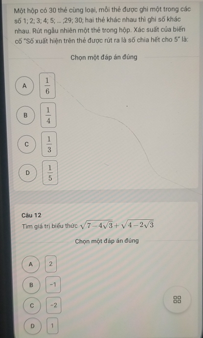 Một hộp có 30 thẻ cùng loại, mỗi thẻ được ghi một trong các
số 1; 2; 3; 4; 5; ... ; 29; 30; hai thẻ khác nhau thì ghi số khác
nhau. Rút ngẫu nhiên một thẻ trong hộp. Xác suất của biến
cố "Số xuất hiện trên thẻ được rút ra là số chia hết cho 5'' là:
Chọn một đáp án đúng
A  1/6 
B  1/4 
C  1/3 
D  1/5 
Câu 12
Tìm giá trị biểu thức sqrt(7-4sqrt 3)+sqrt(4-2sqrt 3)
Chọn một đáp án đúng
A 2
B -1
□□
□□
C -2
D 1