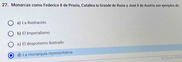 Monarcas como Federico II de Prusia, Catalina la Grande de Rusia y José II de Austria son ejemplos de:
a) La Ilustración
b) El Imperialismo
c) El despotismo ilustrado
d) La monarquía representativa
Activar Win