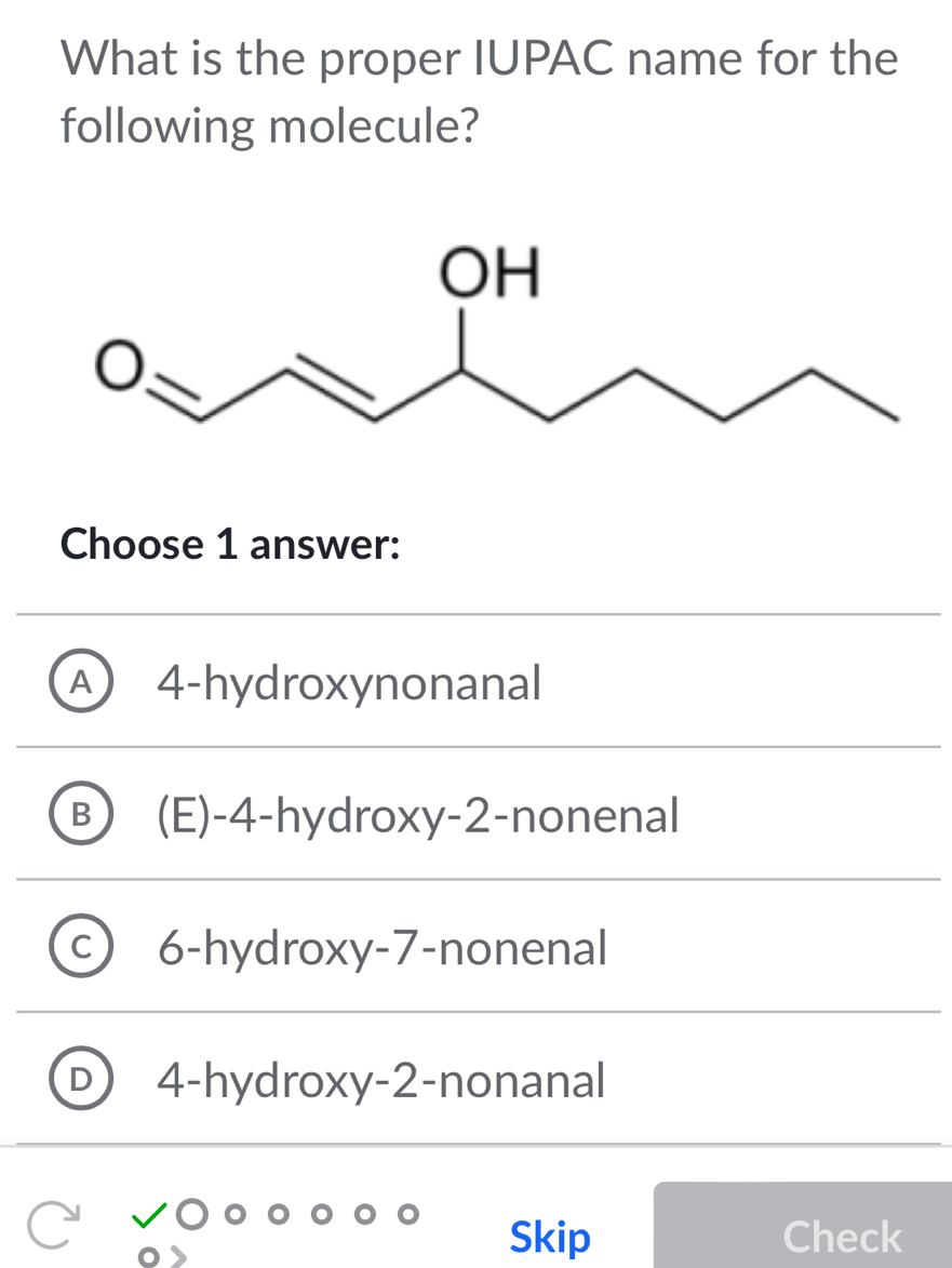 What is the proper IUPAC name for the
following molecule?
Choose 1 answer:
A 4 -hydroxynonanal
B (E) -4 -hydroxy -2 -nonenal
6-hydroxy -7 -nonenal
4-hydroxy -2 -nonanal
Skip Check