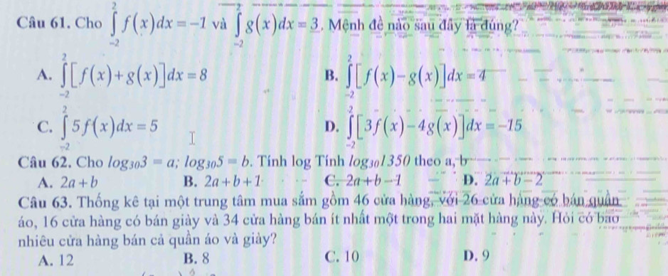 Cho ∈tlimits _(-2)^2f(x)dx=-1 và ∈tlimits _(-2)^2g(x)dx=3. Mệnh đề nào sau đây là đúng?
A. ∈tlimits _(-2)^2[f(x)+g(x)]dx=8 ∈tlimits _(-2)^2[f(x)-g(x)]dx=4
B.
C. ∈tlimits _(-2)^25f(x)dx=5 ∈tlimits _-2[3f(x)-4g(x)]dx=-15
D.
Câu 62, Cho log _303=a; log _305=b. Tính log Tính log _301350 theo a, b
A. 2a+b B. 2a+b+1 C. 2a+b-1 D. 2a+b-2
Câu 63. Thống kê tại một trung tâm mua sắm gồm 46 cửa hàng, với 26 cửa hàng có bán quận
áo, 16 cửa hàng có bán giày và 34 cửa hàng bán ít nhất một trong hai mặt hàng này. Hỏi có bao
nhiêu cửa hàng bán cả quần áo và giày?
A. 12 B. 8 C. 10 D. 9