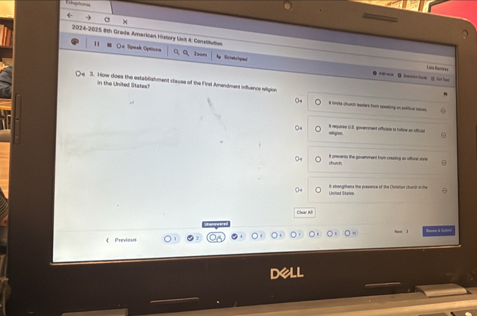 Esuphoria
×
2024-2025 8th Grade American History Unit 4: Constitution Luía Ramírez
Oe Speak Options Zoom Scratchpad
Add nota Queetion Guide _i) Rait tast
3. How does the establishment clause of the First Amendment influence religion
in the United States? I limits church leaders from speaking on political issues.
It requires U.S. government officials to follow an official
refigion.
It prevents the government from creating an official state
church.
It strengthens the presence of the Christian church in the
United States
Clear All
Unanswered
Next > Remen & lchte
《 Previous 1