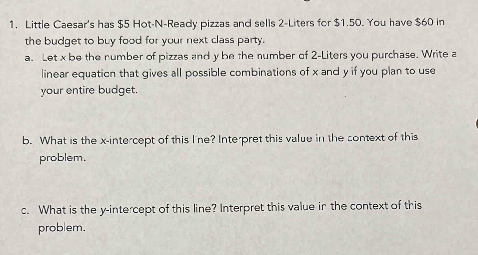 Little Caesar’s has $5 Hot-N-Ready pizzas and sells 2-Liters for $1.50. You have $60 in 
the budget to buy food for your next class party. 
a. Let x be the number of pizzas and y be the number of 2-Liters you purchase. Write a 
linear equation that gives all possible combinations of x and y if you plan to use 
your entire budget. 
b. What is the x-intercept of this line? Interpret this value in the context of this 
problem. 
c. What is the y-intercept of this line? Interpret this value in the context of this 
problem.