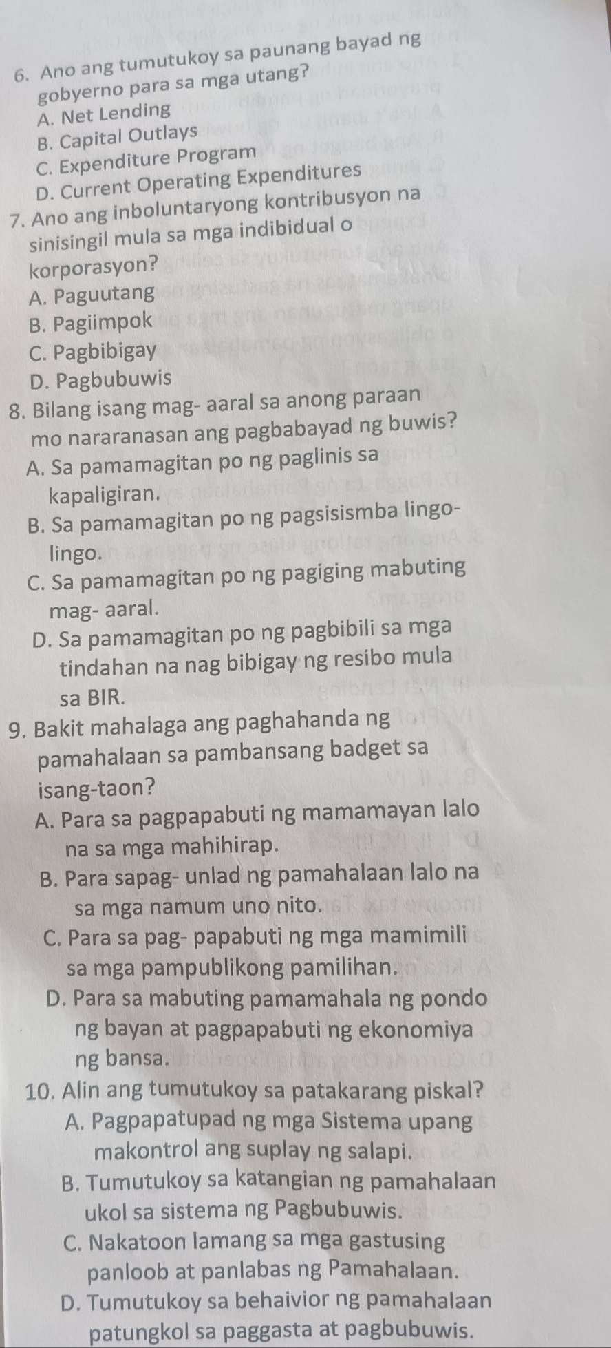 Ano ang tumutukoy sa paunang bayad ng
gobyerno para sa mga utang?
A. Net Lending
B. Capital Outlays
C. Expenditure Program
D. Current Operating Expenditures
7. Ano ang inboluntaryong kontribusyon na
sinisingil mula sa mga indibidual o
korporasyon?
A. Paguutang
B. Pagiimpok
C. Pagbibigay
D. Pagbubuwis
8. Bilang isang mag- aaral sa anong paraan
mo nararanasan ang pagbabayad ng buwis?
A. Sa pamamagitan po ng paglinis sa
kapaligiran.
B. Sa pamamagitan po ng pagsisismba lingo-
lingo.
C. Sa pamamagitan po ng pagiging mabuting
mag- aaral.
D. Sa pamamagitan po ng pagbibili sa mga
tindahan na nag bibigay ng resibo mula
sa BIR.
9. Bakit mahalaga ang paghahanda ng
pamahalaan sa pambansang badget sa
isang-taon?
A. Para sa pagpapabuti ng mamamayan lalo
na sa mga mahihirap.
B. Para sapag- unlad ng pamahalaan lalo na
sa mga namum uno nito.
C. Para sa pag- papabuti ng mga mamimili
sa mga pampublikong pamilihan.
D. Para sa mabuting pamamahala ng pondo
ng bayan at pagpapabuti ng ekonomiya
ng bansa.
10. Alin ang tumutukoy sa patakarang piskal?
A. Pagpapatupad ng mga Sistema upang
makontrol ang suplay ng salapi.
B. Tumutukoy sa katangian ng pamahalaan
ukol sa sistema ng Pagbubuwis.
C. Nakatoon lamang sa mga gastusing
panloob at panlabas ng Pamahalaan.
D. Tumutukoy sa behaivior ng pamahalaan
patungkol sa paggasta at pagbubuwis.