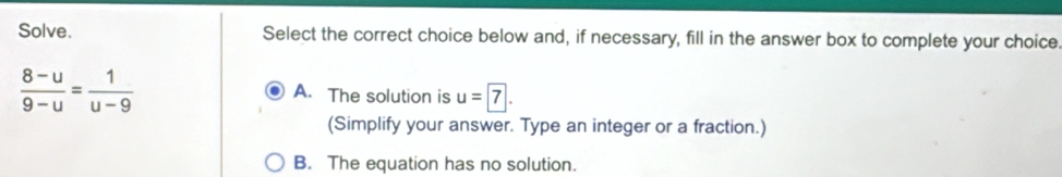 Solve. Select the correct choice below and, if necessary, fill in the answer box to complete your choice.
 (8-u)/9-u = 1/u-9 
A. The solution is u=boxed 7. 
(Simplify your answer. Type an integer or a fraction.)
B. The equation has no solution.