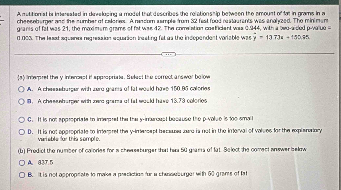 A nutitionist is interested in developing a model that describes the relationship between the amount of fat in grams in a
cheeseburger and the number of calories. A random sample from 32 fast food restaurants was analyzed. The minimum
grams of fat was 21, the maximum grams of fat was 42. The correlation coefficient was 0.944, with a two-sided p-value =
0.003. The least squares regression equation treating fat as the independent variable was hat y=13.73x+150.95. 
(a) Interpret the y intercept if appropriate. Select the correct answer below
A. A cheeseburger with zero grams of fat would have 150.95 calories
B. A cheeseburger with zero grams of fat would have 13.73 calories
C. It is not appropriate to interpret the the y-intercept because the p -value is too small
D. It is not appropriate to interpret the y-intercept because zero is not in the interval of values for the explanatory
variable for this sample.
(b) Predict the number of calories for a cheeseburger that has 50 grams of fat. Select the correct answer below
A. 837.5
B. It is not appropriate to make a prediction for a chesseburger with 50 grams of fat