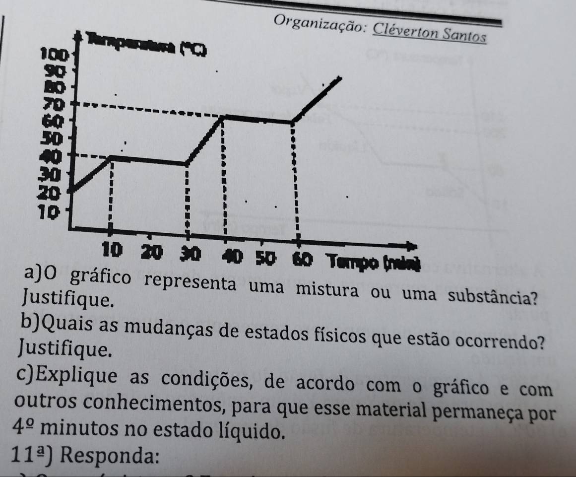 ntos 
ico representa uma mistura ou uma substância? 
Justifique. 
b)Quais as mudanças de estados físicos que estão ocorrendo? 
Justifique. 
c)Explique as condições, de acordo com o gráfico e com 
outros conhecimentos, para que esse material permaneça por 
4^(_ circ) minutos no estado líquido. 
11^(_ a)) Responda: