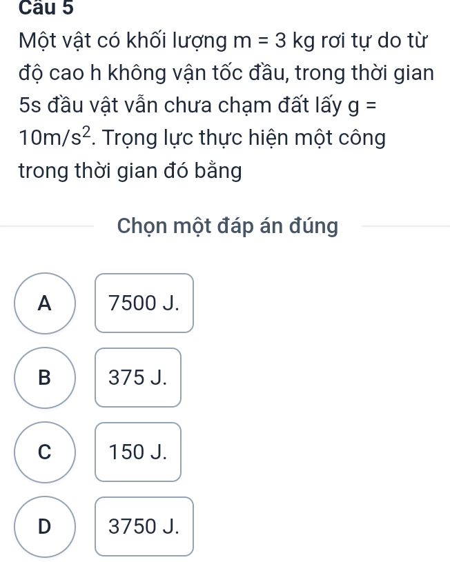 Một vật có khối lượng m=3kg rơi tự do từ
độ cao h không vận tốc đầu, trong thời gian
5s đầu vật vẫn chưa chạm đất lấy g=
10m/s^2. Trọng lực thực hiện một công
trong thời gian đó bằng
Chọn một đáp án đúng
A 7500 J.
B 375 J.
C 150 J.
D 3750 J.