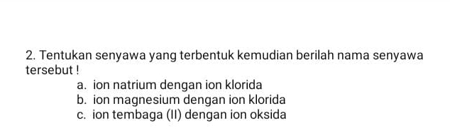 Tentukan senyawa yang terbentuk kemudian berilah nama senyawa
tersebut !
a. ion natrium dengan ion klorida
b. ion magnesium dengan ion klorida
c. ion tembaga (II) dengan ion oksida