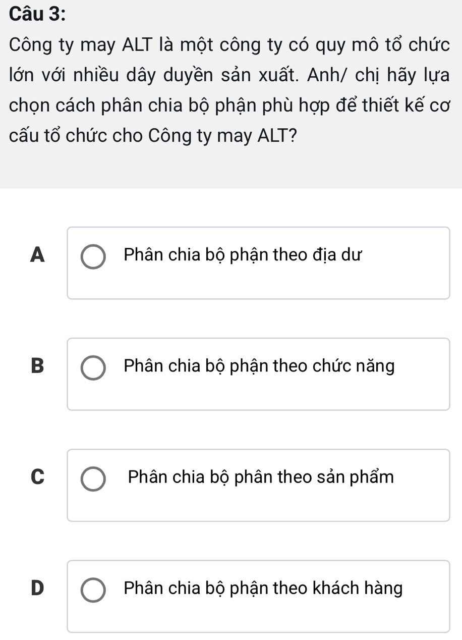 Công ty may ALT là một công ty có quy mô tổ chức
lớn với nhiều dây duyền sản xuất. Anh/ chị hãy lựa
chọn cách phân chia bộ phận phù hợp để thiết kế cơ
cấu tổ chức cho Công ty may ALT?
A Phân chia bộ phận theo địa dư
B Phân chia bộ phận theo chức năng
C Phân chia bộ phân theo sản phẩm
D Phân chia bộ phận theo khách hàng