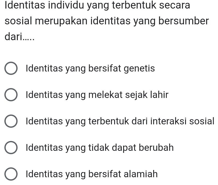 Identitas individu yang terbentuk secara
sosial merupakan identitas yang bersumber
dari.....
Identitas yang bersifat genetis
Identitas yang melekat sejak lahir
Identitas yang terbentuk dari interaksi sosial
Identitas yang tidak dapat berubah
Identitas yang bersifat alamiah