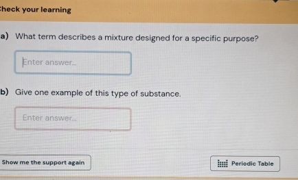 heck your learning 
a) What term describes a mixture designed for a specific purpose? 
Enter answer... 
b) Give one example of this type of substance. 
Enter answer... 
Show me the support again Periodic Table