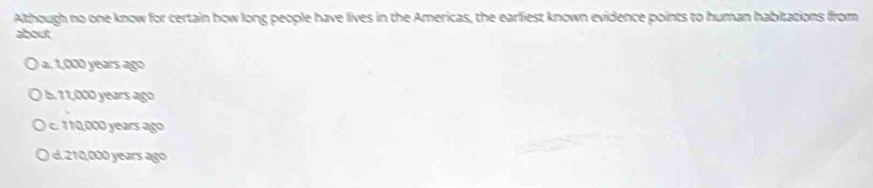 Although no one know for certain how long people have lives in the Americas, the earliest known evidence points to human habitations from
about
a. 1,0 years ago
b. 1, ears ago
1, ars ago
d. 210,000 years ago