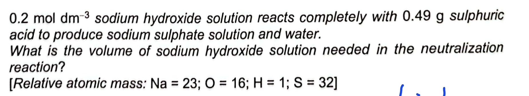 0.2 mol dm^(-3) sodium hydroxide solution reacts completely with 0.49 g sulphuric 
acid to produce sodium sulphate solution and water. 
What is the volume of sodium hydroxide solution needed in the neutralization 
reaction? 
[Relative atomic mass: Na=23; O=16; H=1; S=32]