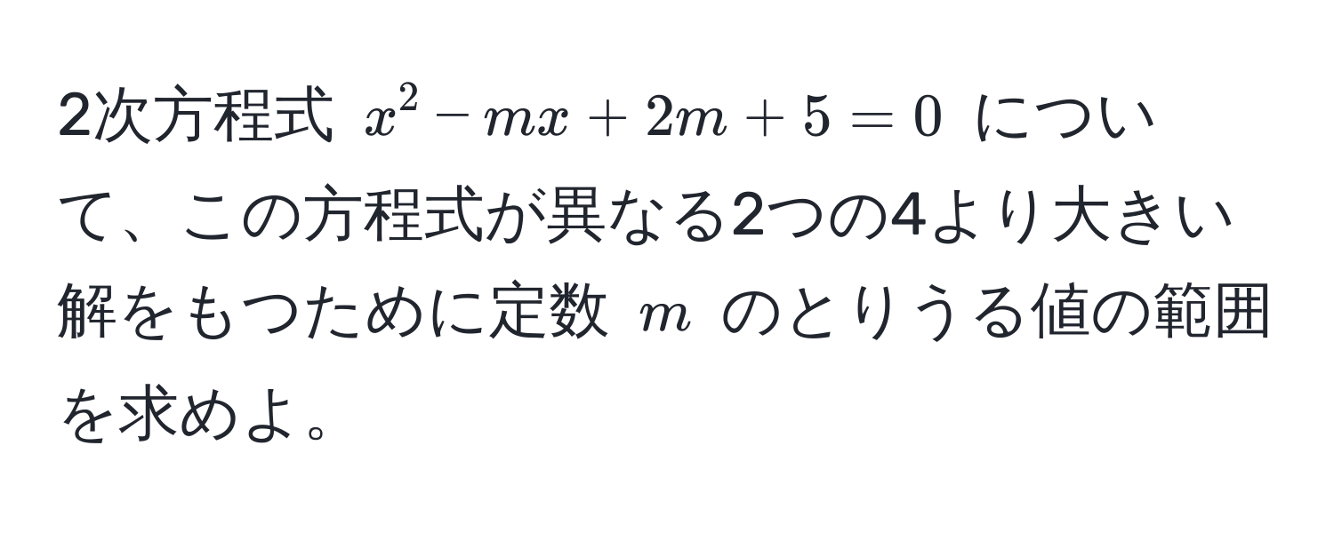 2次方程式 $x^2 - mx + 2m + 5 = 0$ について、この方程式が異なる2つの4より大きい解をもつために定数 $m$ のとりうる値の範囲を求めよ。