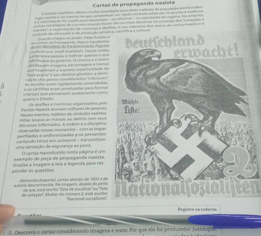 Cartaz de propaganda nazista
O Estado totalitário utilixou muitas estratégias para obter a adesão da população alemã à ideo-
logia nezista e, ao mesmo tempo, estabelecer um rígido controle sobre ela. O recurso à violência
e à intimidação foi usado para neutralizar - ou eliminar - os opositores do regime. No entanto,
outras estratégias de convencimento foram tão ou mais decisivas no controle dos "corações e
mentes': a organização de comícios e desfiles, o uso intensivo dos meios de comunicação e o
controle da educação e da produção artísttífica e cultural.
Quando chegou ao poder, Hitler fundou o
Ministério da Propaganda, depois transforma 
chefiado por Josef Goebbels. Desde então,
do em Ministério do Esclarecimento Popular
Interessava ao governo, O cinema e o teatro
a imprensa passou a noticiar apenas o que
divulgavam imagens, personagens e tramas
que exaltavam a suposta superioridade da
''raça ariana'' e seu destino glorioso: a domi-
nação dos povos considerados ''inferiores''
As escolas eram rigidamente controladas,
e as cartilhas eram produzidas para formar
crianças que pensassem exatamente como
queria o Estado. 
Os desfiles e comícios organizados pelo
Partido Nazista reuniam milhares de pessoas.
Nesses eventos, repletos de símbolos nazistas,
Mitler levava as massas ao delirio com seus
discursos inflamados. A ordem e a disciplina
observadas nesses momentos - com as tropas
perfiladas e uniformizadas e os presentes
cantando hinos em unissono - transmitiam
uma sensação de segurança ao povo.
O cartaz reproduzido nesta página é um
exemplo de peça de propaganda nazista.
Analise a imagem e leia a legenda para res-
ponder às questões.
Alemonho despertol, cartaz alemão de 1932 e de
autoria desconhecida. Na imagem, abaixo do peito
da ave, está escrito 'lista de escolhas' ou 'listalften
de votação''. Abalxo do número 2, está escrito:
''Nacional-socialismo''
Registre no caderno.
2. Descreva o cartaz considerando imagens e texto. Por que ele foi produzido? Justinque.