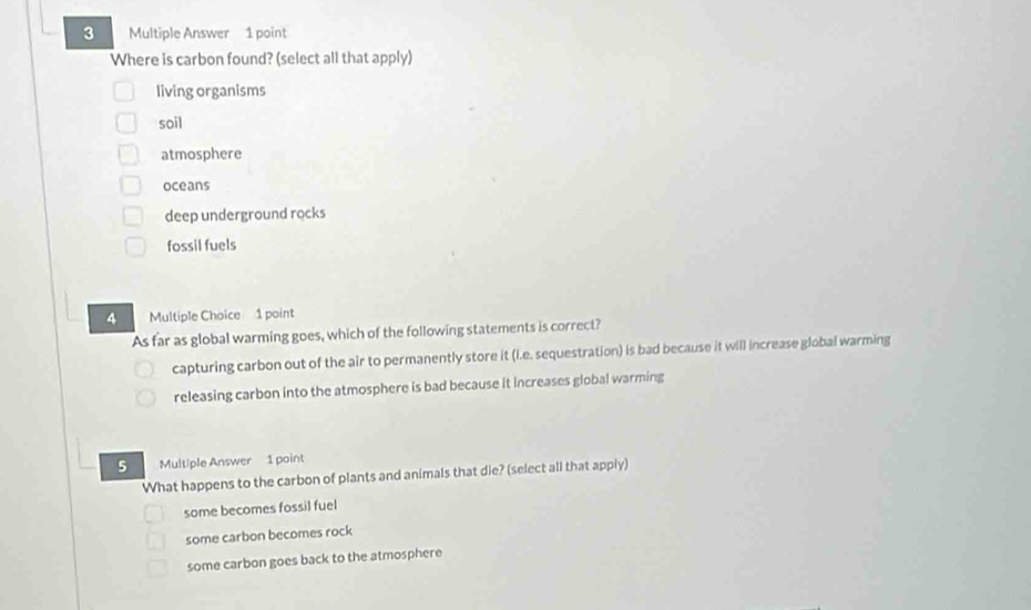 Multiple Answer 1 point
Where is carbon found? (select all that apply)
living organisms
soil
atmosphere
oceans
deep underground rocks
fossil fuels
4 Multiple Choice 1 point
As far as global warming goes, which of the following statements is correct?
capturing carbon out of the air to permanently store it (i.e. sequestration) is bad because it will increase global warming
releasing carbon into the atmosphere is bad because it increases global warming
5 Multiple Answer 1 point
What happens to the carbon of plants and animals that die? (select all that apply)
some becomes fossil fuel
some carbon becomes rock
some carbon goes back to the atmosphere