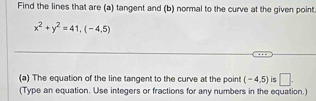 Find the lines that are (a) tangent and (b) normal to the curve at the given point
x^2+y^2=41,(-4,5)
(a) The equation of the line tangent to the curve at the point (-4,5) is □ . 
(Type an equation. Use integers or fractions for any numbers in the equation.)