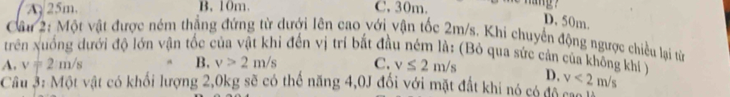 A 25m. B. 10m. C, 30m.
D. 50m.
Câu 2: Một vật được ném thẳng đứng từ dưới lên cao với vận tốc 2m/s. Khi chuyển động ngược chiều lại từ
trên xuống dưới độ lớn vận tốc của vật khỉ đến vị trí bắt đầu ném là: (Bỏ qua sức cản của không khí )
A. v=2m/s B. v>2m/s C. v≤ 2m/s
D. v<2m/s
Câu 3: Một vật có khối lượng 2, 0kg sẽ có thế năng 4, 0J đối với mặt đất khi nó có đó cao