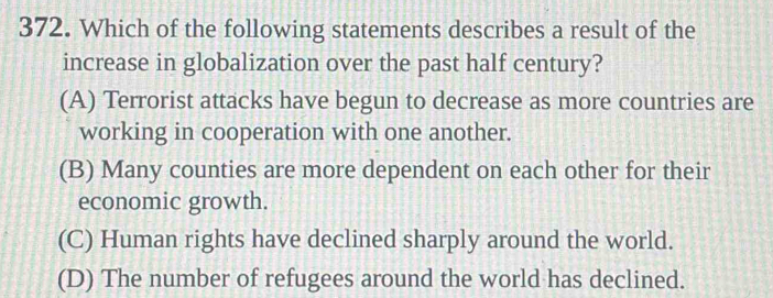 Which of the following statements describes a result of the
increase in globalization over the past half century?
(A) Terrorist attacks have begun to decrease as more countries are
working in cooperation with one another.
(B) Many counties are more dependent on each other for their
economic growth.
(C) Human rights have declined sharply around the world.
(D) The number of refugees around the world has declined.