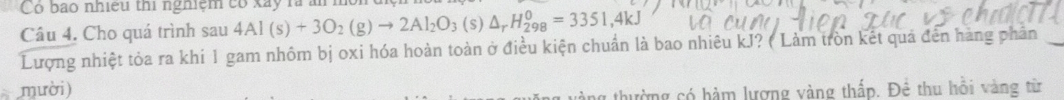 Có bao nhiều thi nghiệm có xãy rà ăm 
Câu 4. Cho quá trình sau 4Al(s)+3O_2(g)to 2Al_2O_3 (s) △ _rH_(298)^0=3351,4kJ
Lượng nhiệt tỏa ra khi 1 gam nhôm bị oxi hóa hoàn toàn ở điều kiện chuẩn là bao nhiêu kJ? ( Làm tròn kết quả đến hàng phân_ 
mười) 
ng thường có hàm lượng vàng thấp. Để thu hồi vàng từ