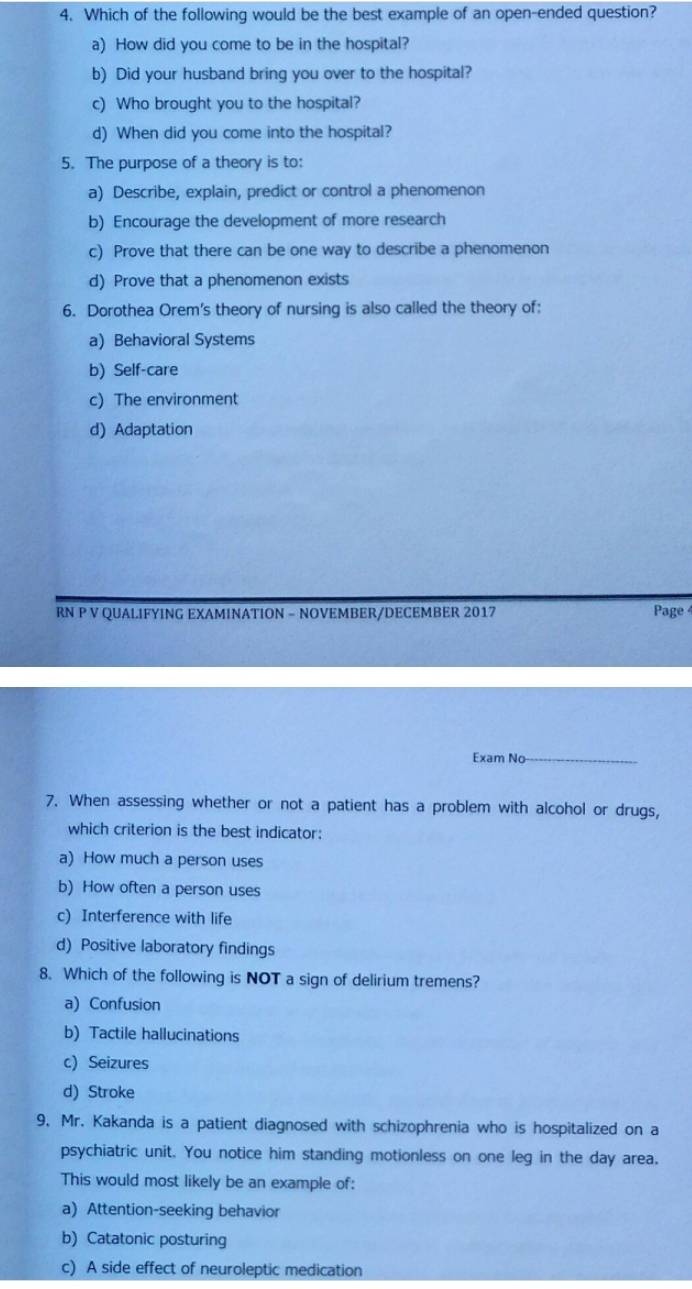 Which of the following would be the best example of an open-ended question?
a) How did you come to be in the hospital?
b) Did your husband bring you over to the hospital?
c) Who brought you to the hospital?
d) When did you come into the hospital?
5. The purpose of a theory is to:
a) Describe, explain, predict or control a phenomenon
b) Encourage the development of more research
c) Prove that there can be one way to describe a phenomenon
d) Prove that a phenomenon exists
6. Dorothea Orem's theory of nursing is also called the theory of:
a) Behavioral Systems
b) Self-care
c) The environment
d) Adaptation
RN P V QUALIFYING EXAMINATION - NOVEMBER/DECEMBER 2017 Page
Exam No_
7. When assessing whether or not a patient has a problem with alcohol or drugs,
which criterion is the best indicator:
a) How much a person uses
b) How often a person uses
c) Interference with life
d) Positive laboratory findings
8. Which of the following is NOT a sign of delirium tremens?
a) Confusion
b) Tactile hallucinations
c) Seizures
d) Stroke
9. Mr. Kakanda is a patient diagnosed with schizophrenia who is hospitalized on a
psychiatric unit. You notice him standing motionless on one leg in the day area.
This would most likely be an example of:
a) Attention-seeking behavior
b) Catatonic posturing
c) A side effect of neuroleptic medication