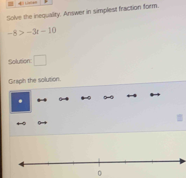 Listen 
Solve the inequality. Answer in simplest fraction form.
-8>-3t-10
Solution: □ 
Graph the solution. 
.