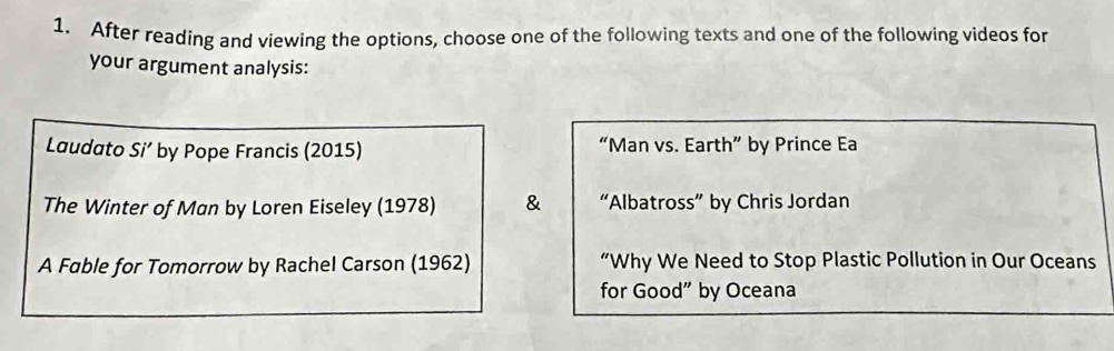 After reading and viewing the options, choose one of the following texts and one of the following videos for 
your argument analysis: 
Laudato Si' by Pope Francis (2015) “Man vs. Earth” by Prince Ea 
The Winter of Man by Loren Eiseley (1978) & “Albatross” by Chris Jordan 
A Fable for Tomorrow by Rachel Carson (1962) “Why We Need to Stop Plastic Pollution in Our Oceans 
for Good” by Oceana