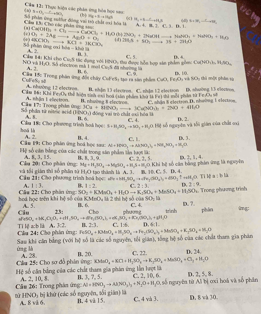 Thực hiện các phản ứng hỏa học sau:
(a) S+O_2to SO_2 (b) Hg+Sto HgS (c) H_2+Sto H_2S (d) S+3F_2xrightarrow CSF_6
Số phản ứng sulfur đóng vai trò chất oxi hóa là
Câu 13: Cho các phản ứng sau: A. 4. B. 2. C. 3. D. 1.
(a)
(c) O_3+2Agto Ag_2O+O_2 Ca(OH)_2+Cl_2to CaOCl_2+H_2O (b) 2NO_2+2NaOHto NaNO_3+NaNO_2+H_2O
(e) 4KClO_3 to KCl+3KClO_4 (d) 2H_2S+SO_2to 3S+2H_2O
Số phản ứng oxi hóa - khử là
A. 2. B. 3. C. 5.
D. 4.
Câu 14: Khi cho Cu_2S tác dụng voiHNO_3 thu được hỗn hợp sản phẩm gồm: Cu(NO_3)_2,H_2SO_4,
NO và H_2O. Số electron mà 1 mol Cu_2S đã nhường là
A. 2. B. 6. C. 9.
D. 10.
Câu 15: Trong phản ứng đốt cháy CuFeS_2 tạo ra sản phẩm CuO Fe_2O_3 và SO_2 thì một phân tử
CuF eS_2 sẽ
A. nhường 12 electron. B. nhận 13 electron. C. nhận 12 electron D. nhường 13 electron.
Câu 16: Khi Fe_3O_4 thể hiện tính oxi hoá (sản phâm khử là Fe) thì mỗi phân tử Fe_3O_4 sẽ
A. nhận 1 electron. B. nhường 8 electron. C. nhận 8 electron.D. nhường 1 electron.
Câu 17: Trong phản ứng: 3Cu+8HNO_3to 3Cu(NO_3)_2+2NO+4H_2O
Số phân tử nitric acid (HNO_3) đóng vai trò chất oxi hóa là
A. 8. B. 6. C. 4. D. 2.
Câu 18: Cho phương trình hoá học: S+H_2SO_4to SO_2+H_2O 0 Hệ số nguyên và tối giản của chất oxi
hoá là
A. 2. B. 4. C. 1. D. 3.
Câu 19: Cho phản ứng hoá học sau: Al+HNO_3to Al(NO_3)_3+NH_4NO_3+H_2O.
Hệ số cân bằng của các chất trong sản phẩm lần lượt là:
A. 8, 3, 15. B. 8, 3, 9. C. 2, 2, 5. D. 2, 1, 4.
Câu 20: Cho phản ứng: Mg+H_2SO_4to MgSO_4+H_2S+H_2O Khi hệ số cân bằng phản ứng là nguyên
và tối giản thì số phân tử H_2O tạo thành là A. 3. B. 10. C. 5. D. 4.
Câu 21: Cho phương trình hoá học: aFe +bH_2SO_4to cFe_2(SO_4)_3+dSO_2uparrow +eH_2 0. Tỉ lệ a:b là
A. 1:3. B. 1:2. C. 2:3.
D. 2:9.
Câu 22: Cho phản ứng: SO_2+KMnO_4+H_2Oto K_2SO_4+MnSO_4+H_2SO_4. Trong phương trình
hoá học trên khi hệ số của KMnO_4 là 2 thì hệ số của SO_2 là
A. 5. B. 6. C. 4. D. 7.
Câu 23: Cho phương trình phản ứng:
aFeS O_4+bK_2Cr_2O_7+cH_2SO_4to dFe_2(SO_4)_3+eK_2SO_4+fCr_2(SO_4)_3+gH_2O
Tỉ lệ a:b là A. 3:2. B. 2:3. C. 1:6. D. 6:1.
Câu 24: Cho phản ứng: FeSO_4+KMnO_4+H_2SO_4to Fe_2(SO_4)_3+MnSO_4+K_2SO_4+H_2O
Sau khi cân bằng (với hệ số là các số nguyên, tối giản), tổng hệ số của các chất tham gia phản
ứng là
A. 28. B. 20. C. 22. D. 24.
Câu 25: Cho sơ đồ phản ứng: KMnO_4+KCl+H_2SO_4to K_2SO_4+MnSO_4+Cl_2+H_2O
Hệ số cân bằng của các chất tham gia phản ứng lần lượt là
A. 2, 10, 8. B. 3, 7, 5. C. 2, 10, 6. D. 2, 5, 8.
* Câu 26: Trong phản ứng: Al+HNO_3to Al(NO_3)_3+N_2O+H_2O, , số nguyên tử Al bị oxi hoá và số phân
tử HN O_3 bị khử (các số nguyên, tối giản) là
A. 8 và 6. B. 4 và 15. C. 4 và 3. D. 8 và 30.