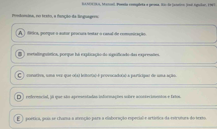 BANDEIRA, Manuel. Poesia completa e prosa. Rio de Janeiro: José Aguílar, 1967.
Predomina, no texto, a função da linguagem:
A ) fática, porque o autor procura testar o canal de comunicação.
B ) metalinguística, porque há explicação do significado das expressões.
C ) conativa, uma vez que o(a) leitor(a) é provocado(a) a participar de uma ação.
D ) referencial, já que são apresentadas informações sobre acontecimentos e fatos.
E ) poética, pois se chama a atenção para a elaboração especial e artística da estrutura do texto.