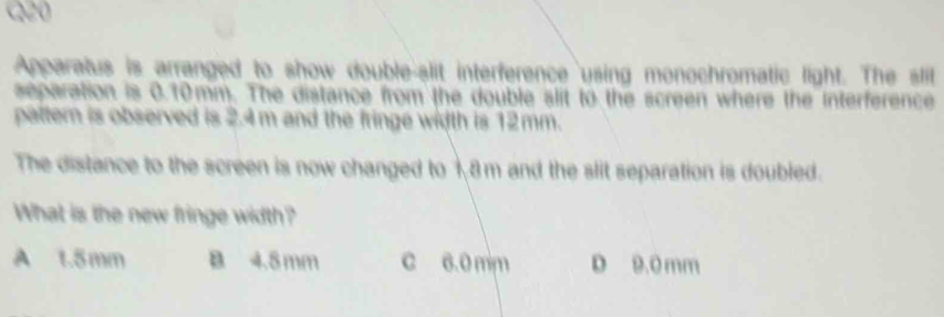 Apparatus is arranged to show double-slit interference using monochromatic light. The slit
separation is 0.10mm. The distance from the double slit to the screen where the Interference
paltern is observed is 2.4m and the fringe width is 12mm.
The distance to the screen is now changed to 18m and the slit separation is doubled.
What is the new fringe width?
A t. 5mm B 4.5 mm c 6.0 mm D 9.0 mm